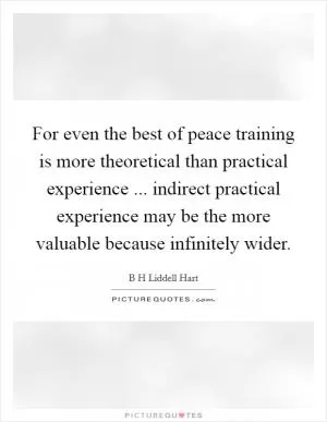 For even the best of peace training is more theoretical than practical experience ... indirect practical experience may be the more valuable because infinitely wider Picture Quote #1