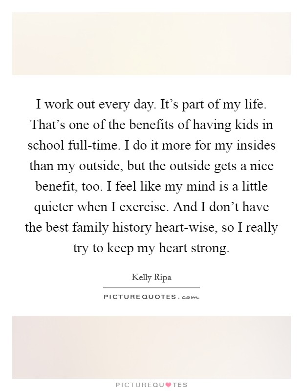 I work out every day. It's part of my life. That's one of the benefits of having kids in school full-time. I do it more for my insides than my outside, but the outside gets a nice benefit, too. I feel like my mind is a little quieter when I exercise. And I don't have the best family history heart-wise, so I really try to keep my heart strong. Picture Quote #1
