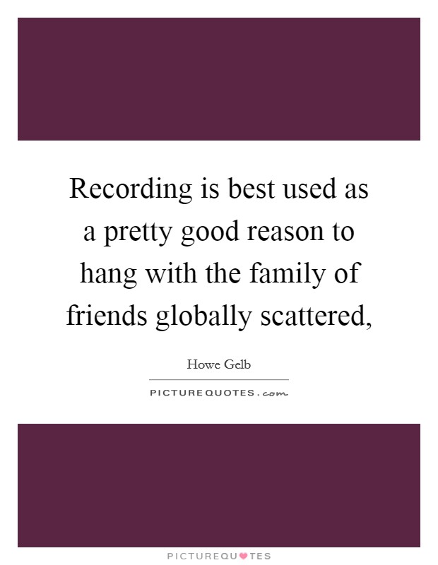 Recording is best used as a pretty good reason to hang with the family of friends globally scattered, Picture Quote #1