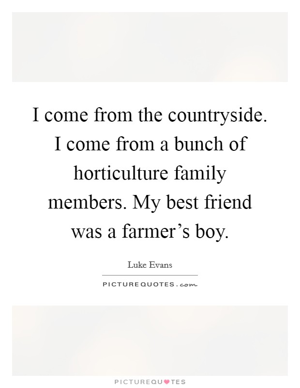 I come from the countryside. I come from a bunch of horticulture family members. My best friend was a farmer's boy. Picture Quote #1