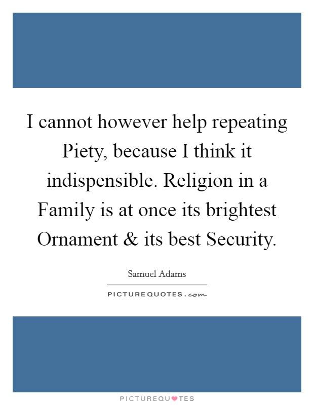 I cannot however help repeating Piety, because I think it indispensible. Religion in a Family is at once its brightest Ornament and its best Security. Picture Quote #1