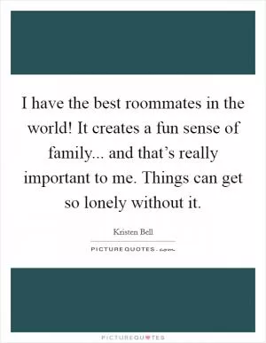 I have the best roommates in the world! It creates a fun sense of family... and that’s really important to me. Things can get so lonely without it Picture Quote #1