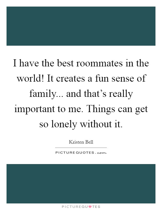 I have the best roommates in the world! It creates a fun sense of family... and that's really important to me. Things can get so lonely without it. Picture Quote #1