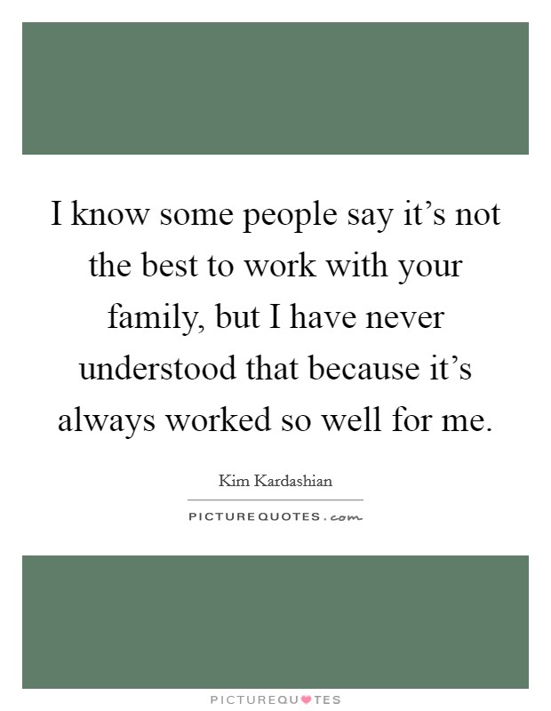 I know some people say it's not the best to work with your family, but I have never understood that because it's always worked so well for me. Picture Quote #1