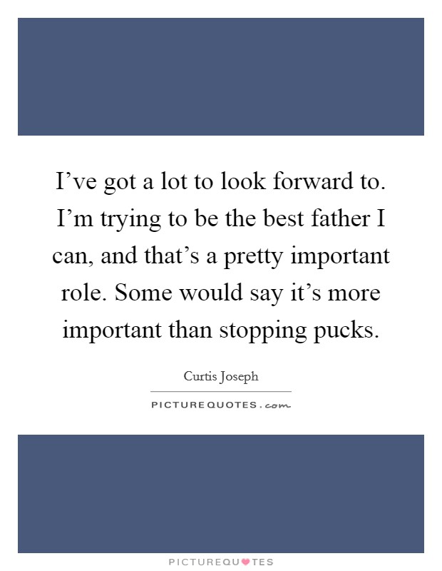 I've got a lot to look forward to. I'm trying to be the best father I can, and that's a pretty important role. Some would say it's more important than stopping pucks. Picture Quote #1