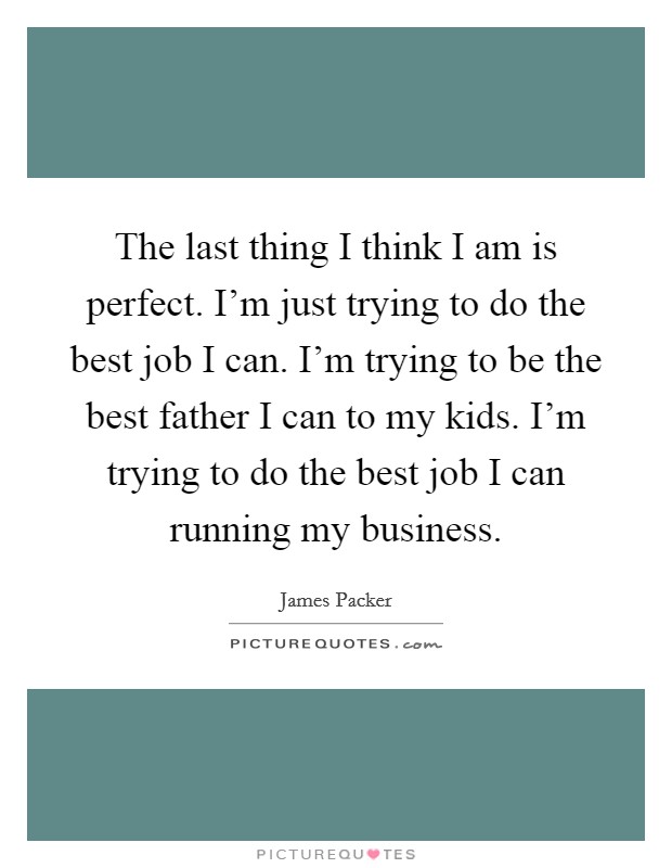 The last thing I think I am is perfect. I'm just trying to do the best job I can. I'm trying to be the best father I can to my kids. I'm trying to do the best job I can running my business. Picture Quote #1