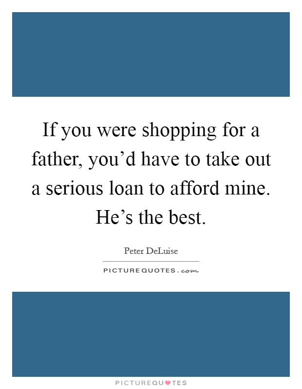 If you were shopping for a father, you'd have to take out a serious loan to afford mine. He's the best. Picture Quote #1