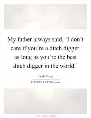 My father always said, ‘I don’t care if you’re a ditch digger, as long as you’re the best ditch digger in the world.’ Picture Quote #1