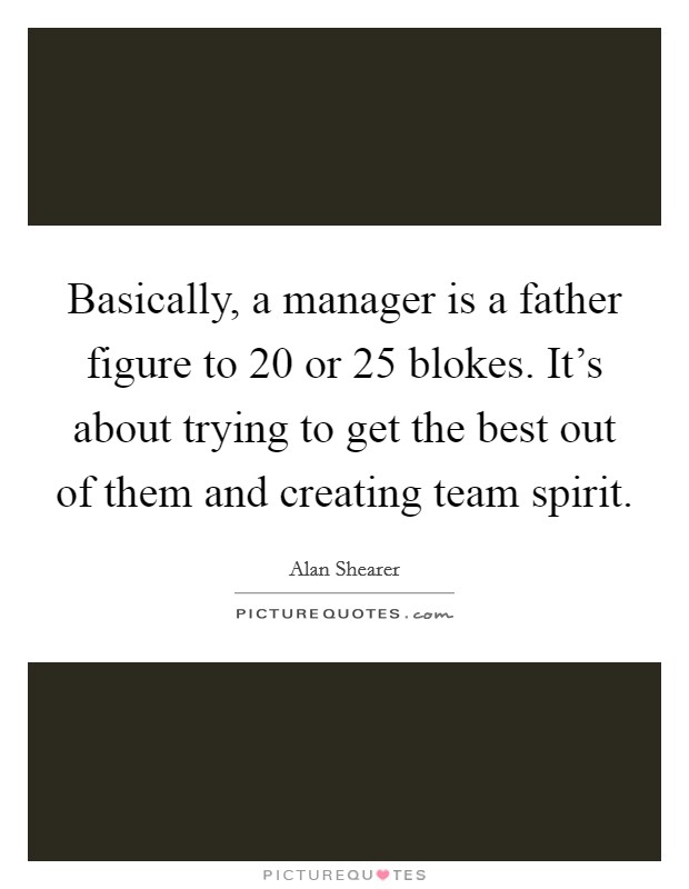 Basically, a manager is a father figure to 20 or 25 blokes. It's about trying to get the best out of them and creating team spirit. Picture Quote #1