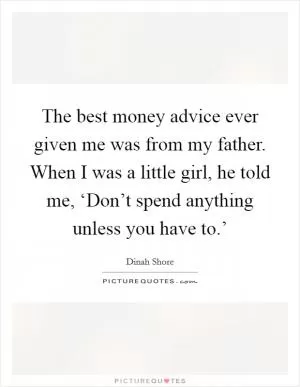 The best money advice ever given me was from my father. When I was a little girl, he told me, ‘Don’t spend anything unless you have to.’ Picture Quote #1