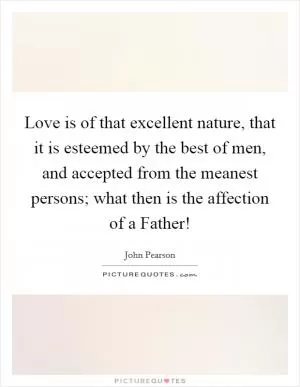 Love is of that excellent nature, that it is esteemed by the best of men, and accepted from the meanest persons; what then is the affection of a Father! Picture Quote #1
