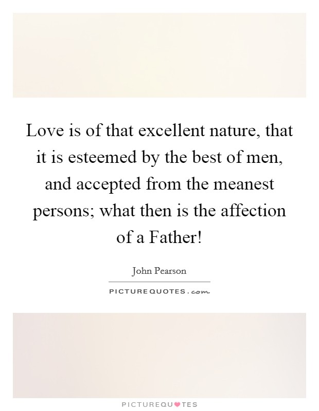 Love is of that excellent nature, that it is esteemed by the best of men, and accepted from the meanest persons; what then is the affection of a Father! Picture Quote #1