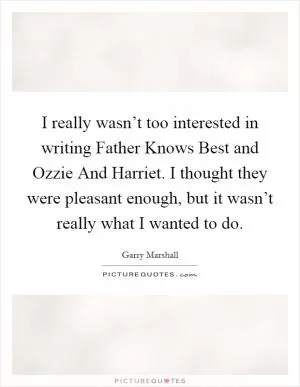 I really wasn’t too interested in writing Father Knows Best and Ozzie And Harriet. I thought they were pleasant enough, but it wasn’t really what I wanted to do Picture Quote #1