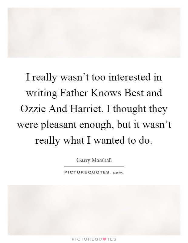 I really wasn't too interested in writing Father Knows Best and Ozzie And Harriet. I thought they were pleasant enough, but it wasn't really what I wanted to do. Picture Quote #1