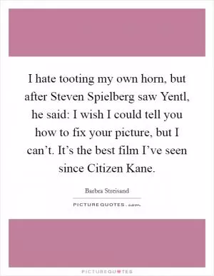 I hate tooting my own horn, but after Steven Spielberg saw Yentl, he said: I wish I could tell you how to fix your picture, but I can’t. It’s the best film I’ve seen since Citizen Kane Picture Quote #1