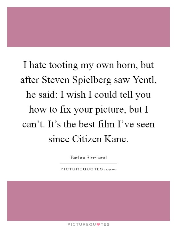I hate tooting my own horn, but after Steven Spielberg saw Yentl, he said: I wish I could tell you how to fix your picture, but I can't. It's the best film I've seen since Citizen Kane. Picture Quote #1