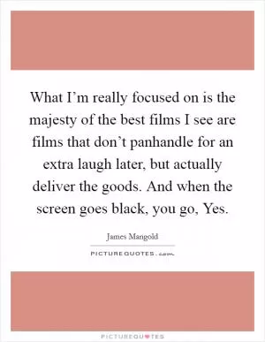 What I’m really focused on is the majesty of the best films I see are films that don’t panhandle for an extra laugh later, but actually deliver the goods. And when the screen goes black, you go, Yes Picture Quote #1
