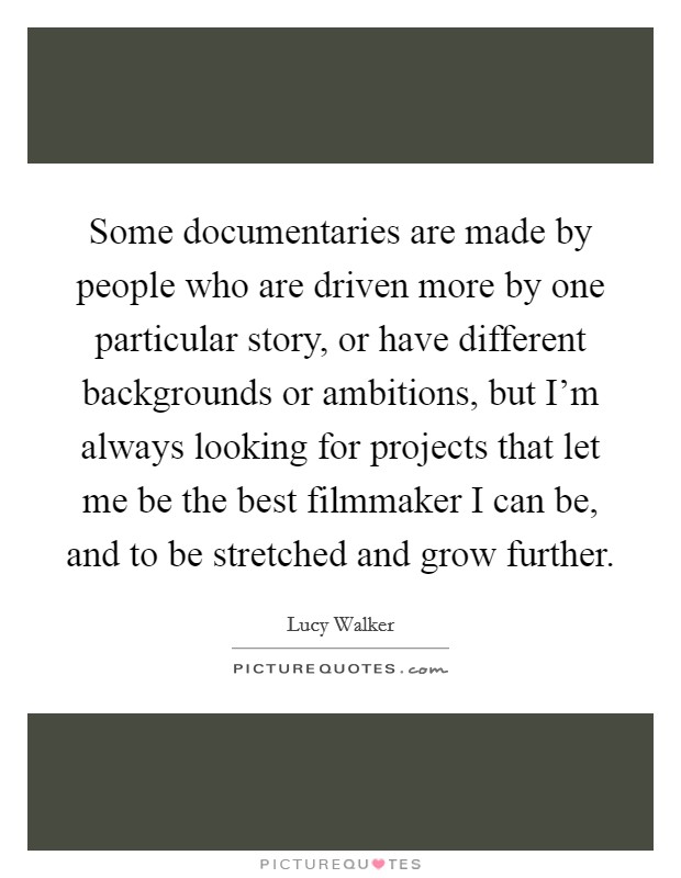 Some documentaries are made by people who are driven more by one particular story, or have different backgrounds or ambitions, but I'm always looking for projects that let me be the best filmmaker I can be, and to be stretched and grow further. Picture Quote #1