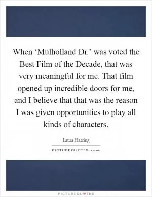 When ‘Mulholland Dr.’ was voted the Best Film of the Decade, that was very meaningful for me. That film opened up incredible doors for me, and I believe that that was the reason I was given opportunities to play all kinds of characters Picture Quote #1