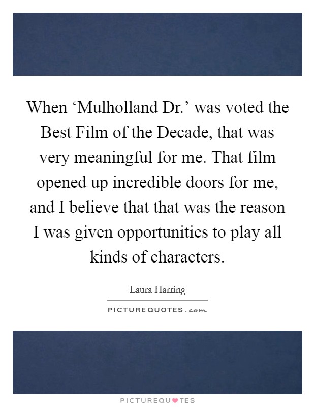 When ‘Mulholland Dr.' was voted the Best Film of the Decade, that was very meaningful for me. That film opened up incredible doors for me, and I believe that that was the reason I was given opportunities to play all kinds of characters. Picture Quote #1