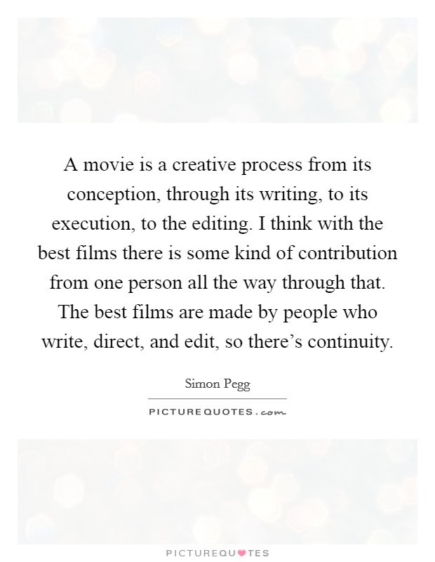 A movie is a creative process from its conception, through its writing, to its execution, to the editing. I think with the best films there is some kind of contribution from one person all the way through that. The best films are made by people who write, direct, and edit, so there's continuity. Picture Quote #1