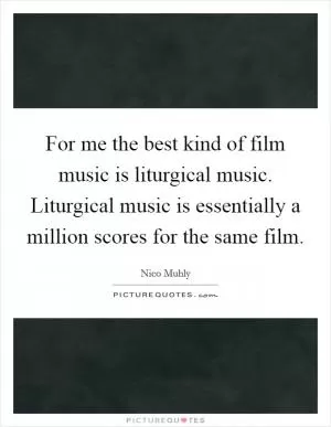 For me the best kind of film music is liturgical music. Liturgical music is essentially a million scores for the same film Picture Quote #1