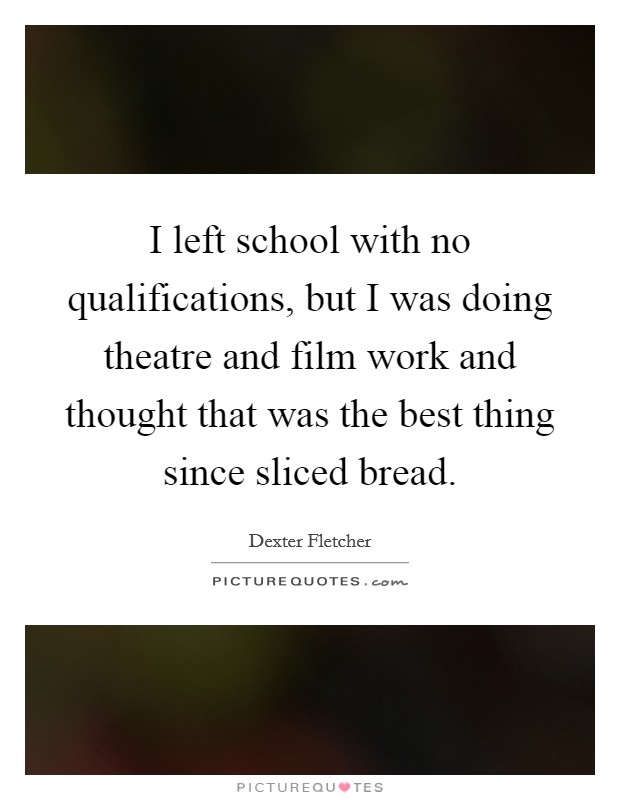 I left school with no qualifications, but I was doing theatre and film work and thought that was the best thing since sliced bread. Picture Quote #1