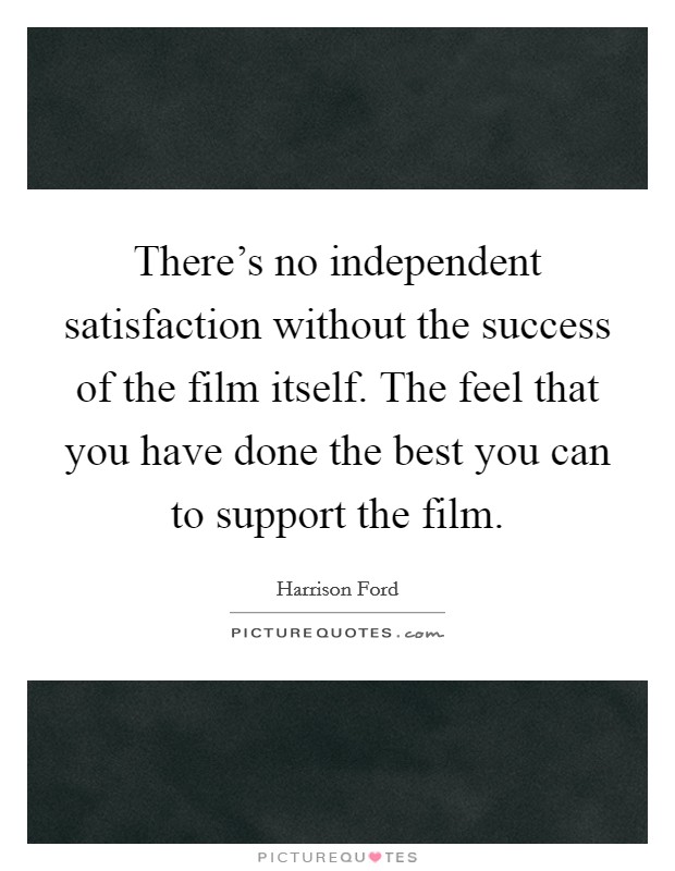 There's no independent satisfaction without the success of the film itself. The feel that you have done the best you can to support the film. Picture Quote #1