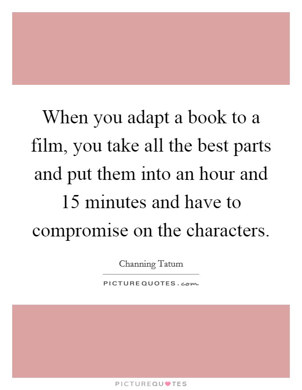 When you adapt a book to a film, you take all the best parts and put them into an hour and 15 minutes and have to compromise on the characters. Picture Quote #1