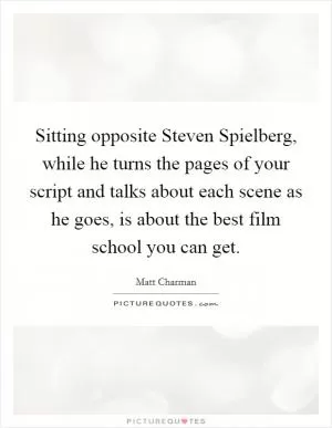 Sitting opposite Steven Spielberg, while he turns the pages of your script and talks about each scene as he goes, is about the best film school you can get Picture Quote #1