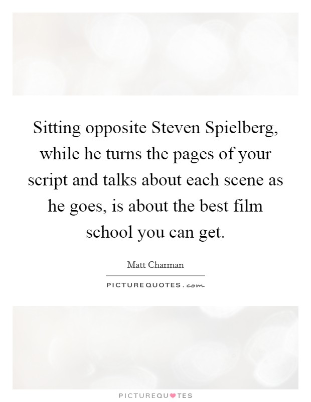 Sitting opposite Steven Spielberg, while he turns the pages of your script and talks about each scene as he goes, is about the best film school you can get. Picture Quote #1