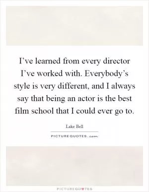 I’ve learned from every director I’ve worked with. Everybody’s style is very different, and I always say that being an actor is the best film school that I could ever go to Picture Quote #1