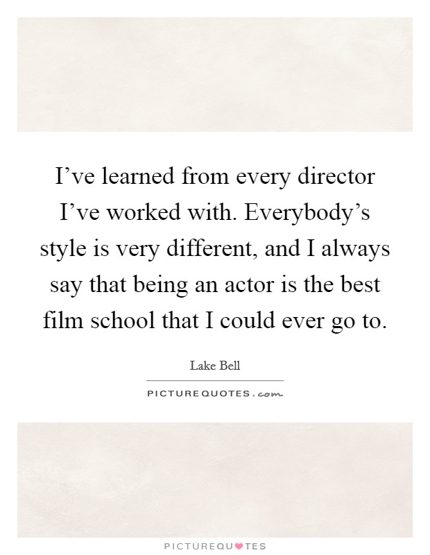 I've learned from every director I've worked with. Everybody's style is very different, and I always say that being an actor is the best film school that I could ever go to. Picture Quote #1