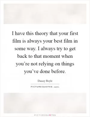 I have this theory that your first film is always your best film in some way. I always try to get back to that moment when you’re not relying on things you’ve done before Picture Quote #1
