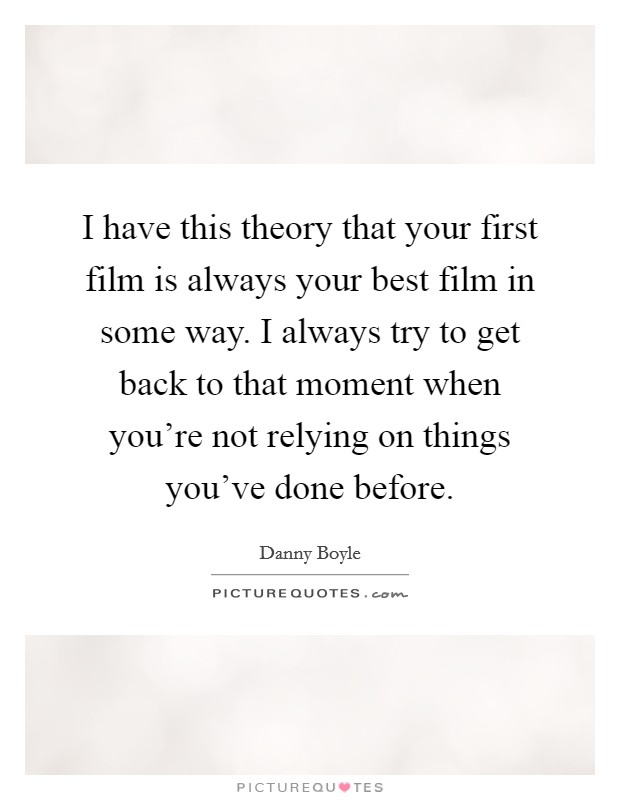 I have this theory that your first film is always your best film in some way. I always try to get back to that moment when you're not relying on things you've done before. Picture Quote #1