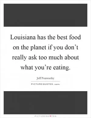 Louisiana has the best food on the planet if you don’t really ask too much about what you’re eating Picture Quote #1