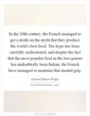 In the 20th century, the French managed to get a death on the myth that they produce the world’s best food. The hype has been carefully orchestrated, and despite the fact that the most popular food in the last quarter has undoubtedly been Italian, the French have managed to maintain that mental grip Picture Quote #1
