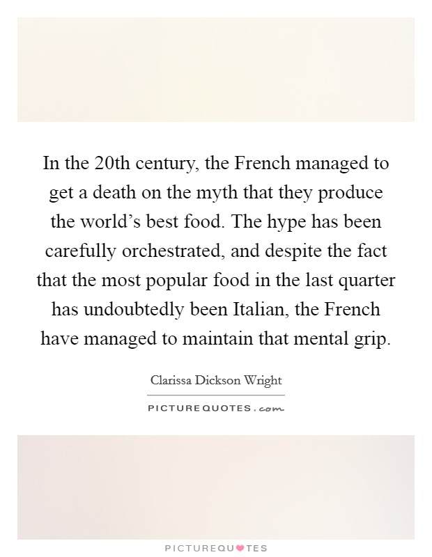 In the 20th century, the French managed to get a death on the myth that they produce the world's best food. The hype has been carefully orchestrated, and despite the fact that the most popular food in the last quarter has undoubtedly been Italian, the French have managed to maintain that mental grip. Picture Quote #1