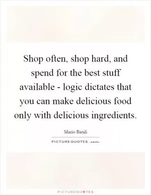 Shop often, shop hard, and spend for the best stuff available - logic dictates that you can make delicious food only with delicious ingredients Picture Quote #1