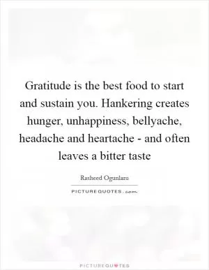 Gratitude is the best food to start and sustain you. Hankering creates hunger, unhappiness, bellyache, headache and heartache - and often leaves a bitter taste Picture Quote #1