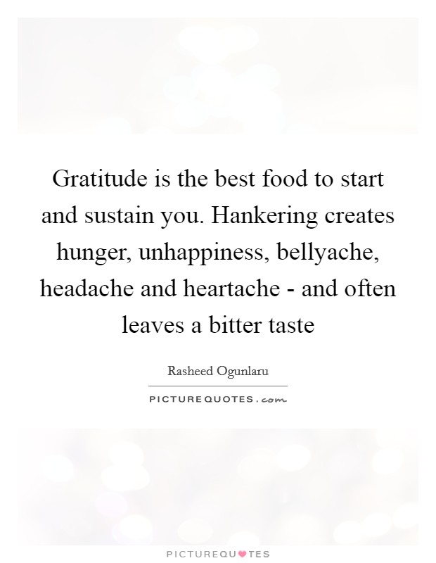 Gratitude is the best food to start and sustain you. Hankering creates hunger, unhappiness, bellyache, headache and heartache - and often leaves a bitter taste Picture Quote #1