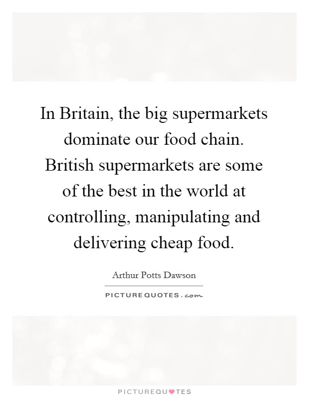 In Britain, the big supermarkets dominate our food chain. British supermarkets are some of the best in the world at controlling, manipulating and delivering cheap food. Picture Quote #1