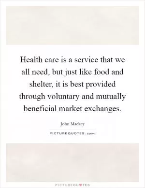 Health care is a service that we all need, but just like food and shelter, it is best provided through voluntary and mutually beneficial market exchanges Picture Quote #1