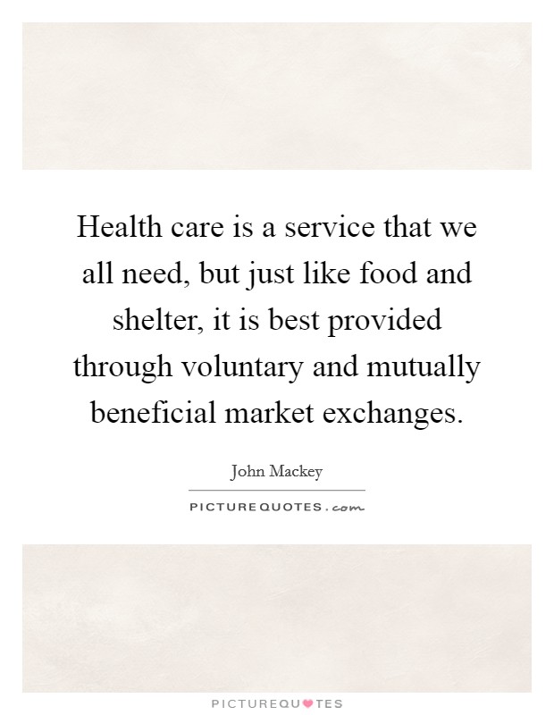 Health care is a service that we all need, but just like food and shelter, it is best provided through voluntary and mutually beneficial market exchanges. Picture Quote #1