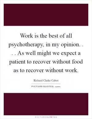 Work is the best of all psychotherapy, in my opinion. . . . As well might we expect a patient to recover without food as to recover without work Picture Quote #1