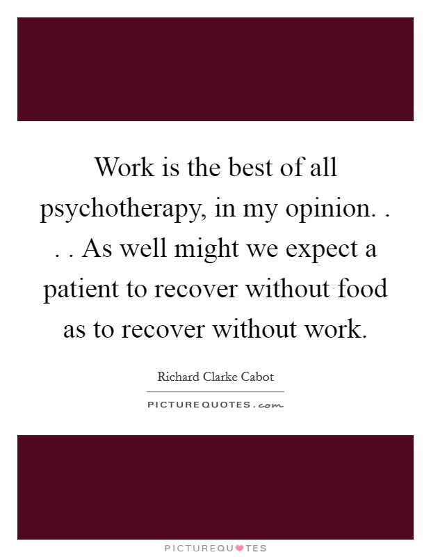 Work is the best of all psychotherapy, in my opinion. . . . As well might we expect a patient to recover without food as to recover without work. Picture Quote #1