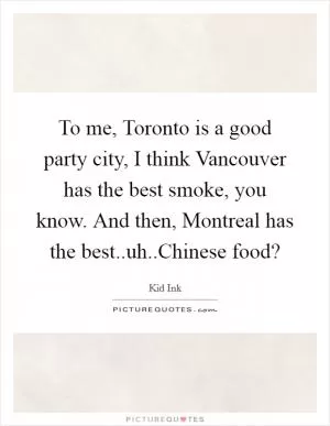 To me, Toronto is a good party city, I think Vancouver has the best smoke, you know. And then, Montreal has the best..uh..Chinese food? Picture Quote #1