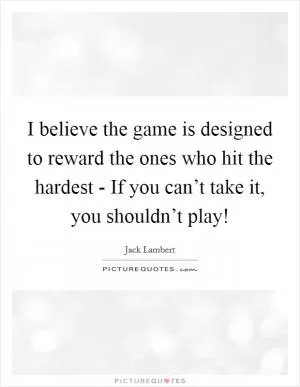 I believe the game is designed to reward the ones who hit the hardest - If you can’t take it, you shouldn’t play! Picture Quote #1
