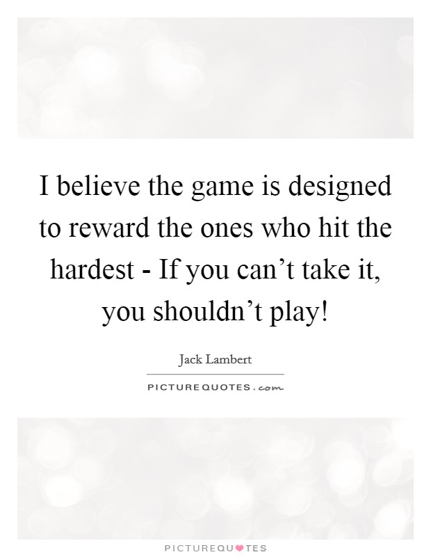 I believe the game is designed to reward the ones who hit the hardest - If you can't take it, you shouldn't play! Picture Quote #1