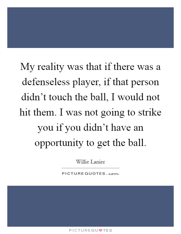 My reality was that if there was a defenseless player, if that person didn't touch the ball, I would not hit them. I was not going to strike you if you didn't have an opportunity to get the ball. Picture Quote #1